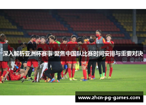深入解析亚洲杯赛事 聚焦中国队比赛时间安排与重要对决