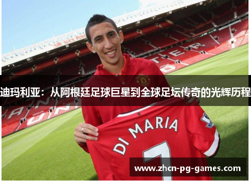 迪玛利亚：从阿根廷足球巨星到全球足坛传奇的光辉历程